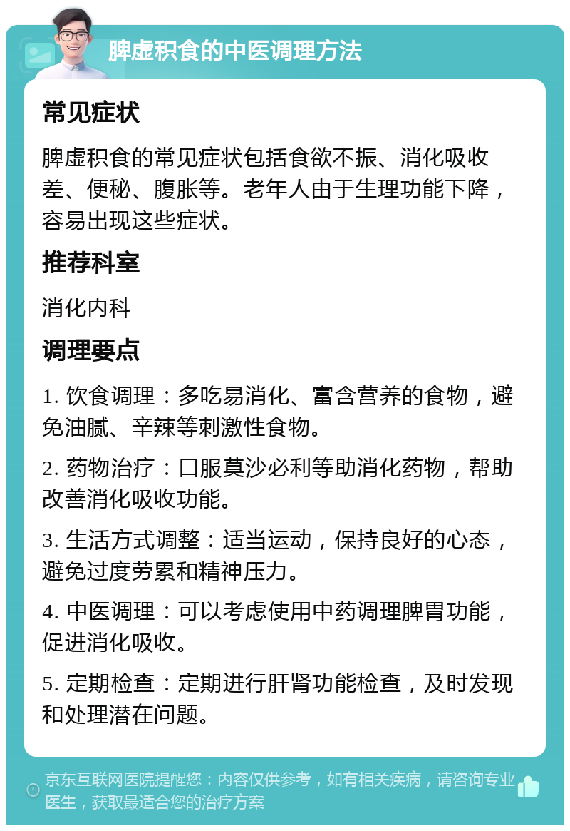 脾虚积食的中医调理方法 常见症状 脾虚积食的常见症状包括食欲不振、消化吸收差、便秘、腹胀等。老年人由于生理功能下降，容易出现这些症状。 推荐科室 消化内科 调理要点 1. 饮食调理：多吃易消化、富含营养的食物，避免油腻、辛辣等刺激性食物。 2. 药物治疗：口服莫沙必利等助消化药物，帮助改善消化吸收功能。 3. 生活方式调整：适当运动，保持良好的心态，避免过度劳累和精神压力。 4. 中医调理：可以考虑使用中药调理脾胃功能，促进消化吸收。 5. 定期检查：定期进行肝肾功能检查，及时发现和处理潜在问题。