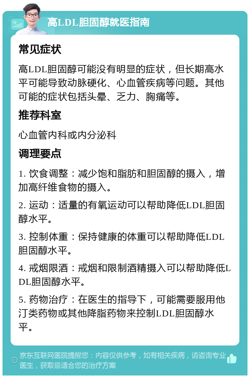 高LDL胆固醇就医指南 常见症状 高LDL胆固醇可能没有明显的症状，但长期高水平可能导致动脉硬化、心血管疾病等问题。其他可能的症状包括头晕、乏力、胸痛等。 推荐科室 心血管内科或内分泌科 调理要点 1. 饮食调整：减少饱和脂肪和胆固醇的摄入，增加高纤维食物的摄入。 2. 运动：适量的有氧运动可以帮助降低LDL胆固醇水平。 3. 控制体重：保持健康的体重可以帮助降低LDL胆固醇水平。 4. 戒烟限酒：戒烟和限制酒精摄入可以帮助降低LDL胆固醇水平。 5. 药物治疗：在医生的指导下，可能需要服用他汀类药物或其他降脂药物来控制LDL胆固醇水平。