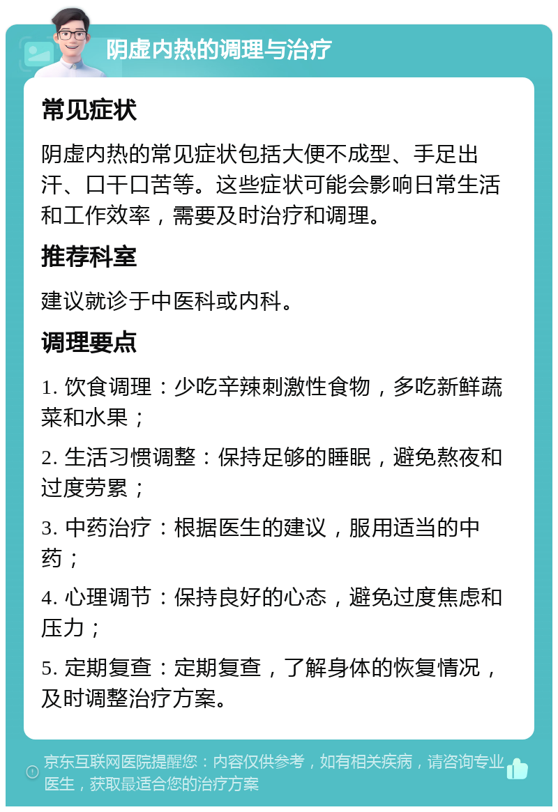 阴虚内热的调理与治疗 常见症状 阴虚内热的常见症状包括大便不成型、手足出汗、口干口苦等。这些症状可能会影响日常生活和工作效率，需要及时治疗和调理。 推荐科室 建议就诊于中医科或内科。 调理要点 1. 饮食调理：少吃辛辣刺激性食物，多吃新鲜蔬菜和水果； 2. 生活习惯调整：保持足够的睡眠，避免熬夜和过度劳累； 3. 中药治疗：根据医生的建议，服用适当的中药； 4. 心理调节：保持良好的心态，避免过度焦虑和压力； 5. 定期复查：定期复查，了解身体的恢复情况，及时调整治疗方案。