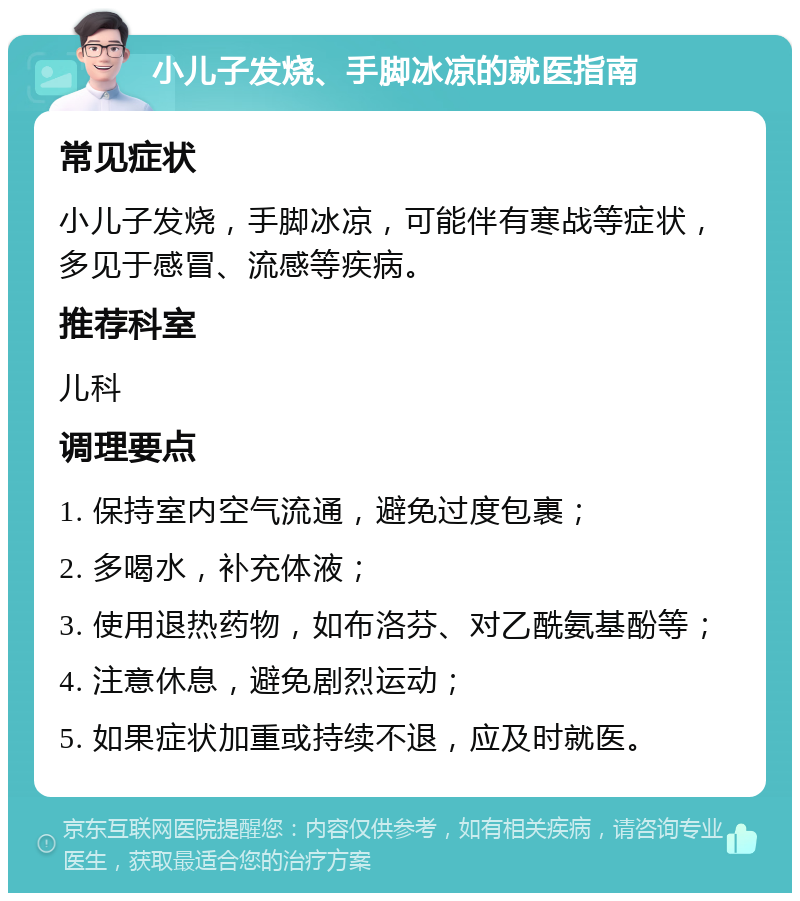 小儿子发烧、手脚冰凉的就医指南 常见症状 小儿子发烧，手脚冰凉，可能伴有寒战等症状，多见于感冒、流感等疾病。 推荐科室 儿科 调理要点 1. 保持室内空气流通，避免过度包裹； 2. 多喝水，补充体液； 3. 使用退热药物，如布洛芬、对乙酰氨基酚等； 4. 注意休息，避免剧烈运动； 5. 如果症状加重或持续不退，应及时就医。