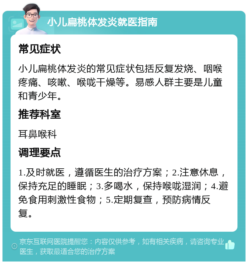 小儿扁桃体发炎就医指南 常见症状 小儿扁桃体发炎的常见症状包括反复发烧、咽喉疼痛、咳嗽、喉咙干燥等。易感人群主要是儿童和青少年。 推荐科室 耳鼻喉科 调理要点 1.及时就医，遵循医生的治疗方案；2.注意休息，保持充足的睡眠；3.多喝水，保持喉咙湿润；4.避免食用刺激性食物；5.定期复查，预防病情反复。