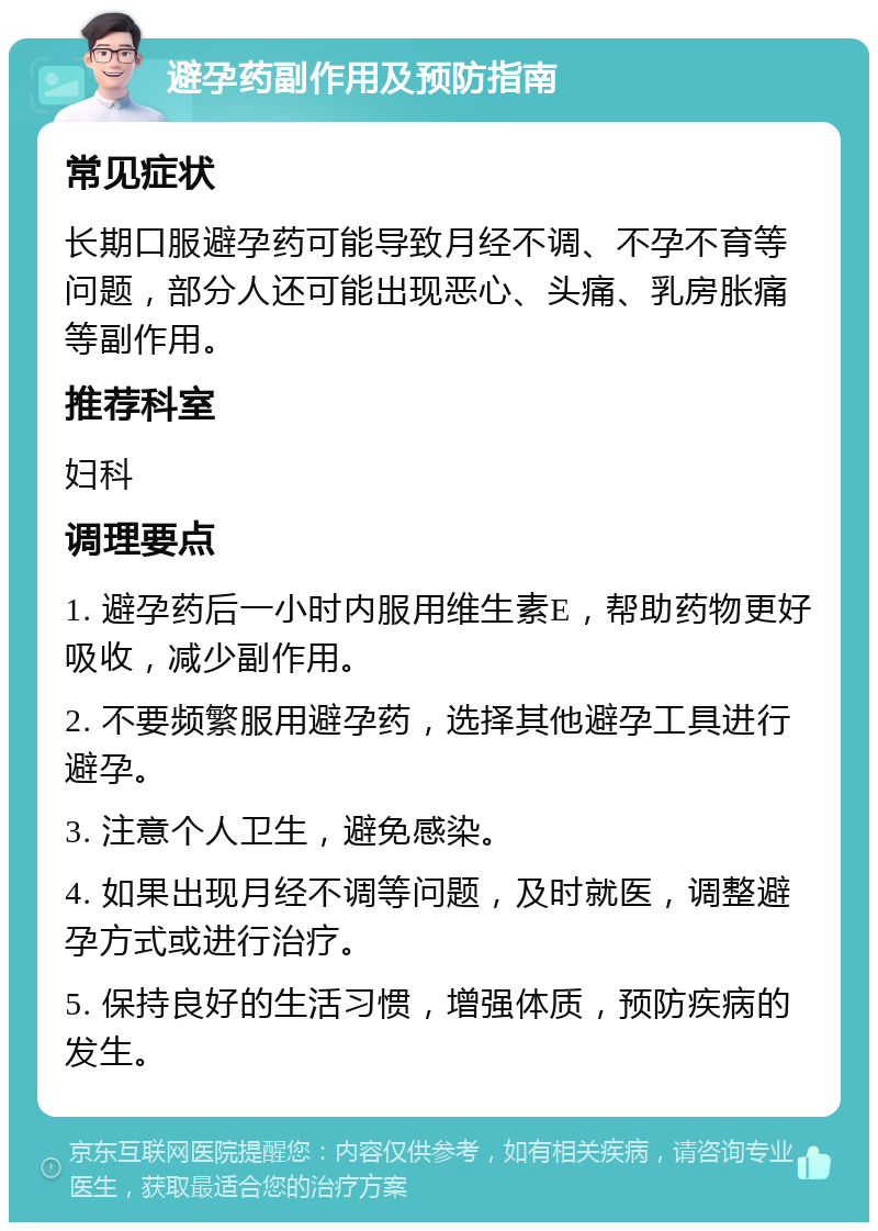 避孕药副作用及预防指南 常见症状 长期口服避孕药可能导致月经不调、不孕不育等问题，部分人还可能出现恶心、头痛、乳房胀痛等副作用。 推荐科室 妇科 调理要点 1. 避孕药后一小时内服用维生素E，帮助药物更好吸收，减少副作用。 2. 不要频繁服用避孕药，选择其他避孕工具进行避孕。 3. 注意个人卫生，避免感染。 4. 如果出现月经不调等问题，及时就医，调整避孕方式或进行治疗。 5. 保持良好的生活习惯，增强体质，预防疾病的发生。