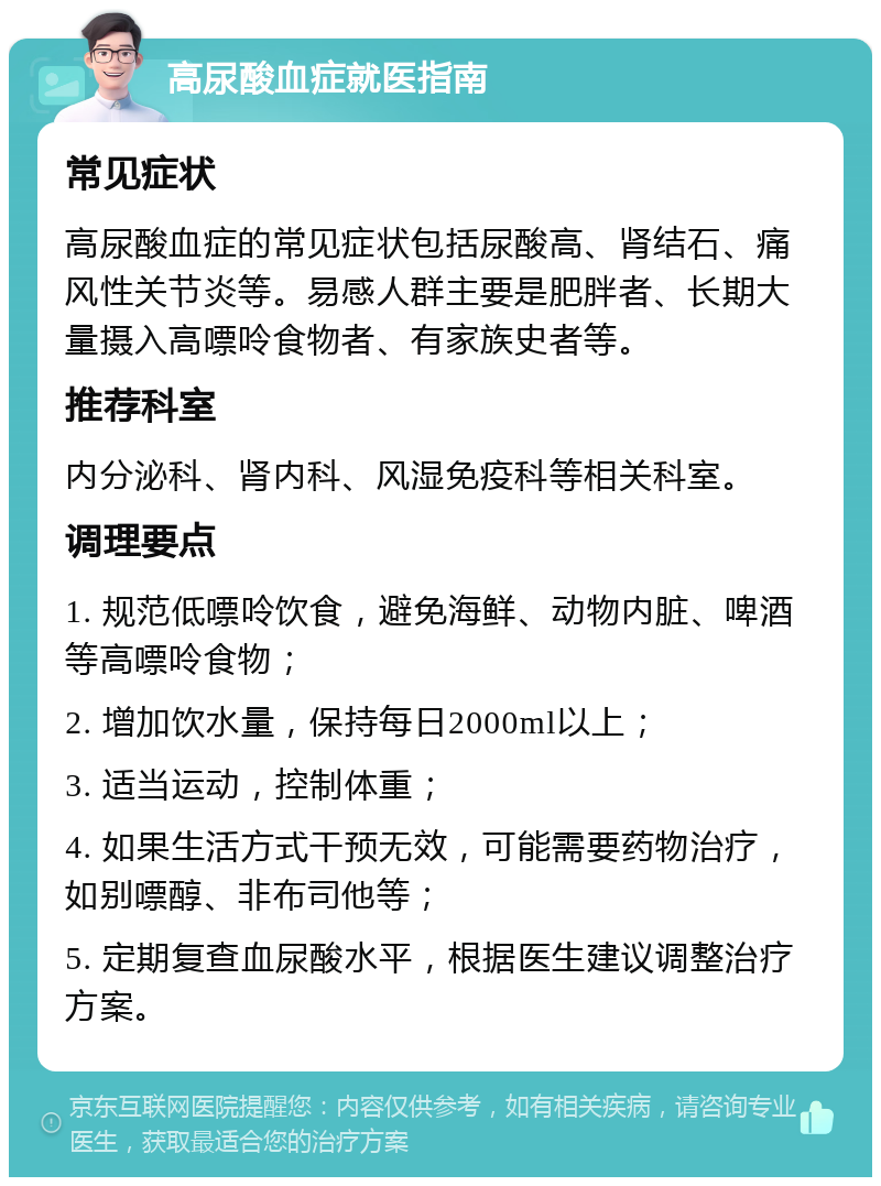 高尿酸血症就医指南 常见症状 高尿酸血症的常见症状包括尿酸高、肾结石、痛风性关节炎等。易感人群主要是肥胖者、长期大量摄入高嘌呤食物者、有家族史者等。 推荐科室 内分泌科、肾内科、风湿免疫科等相关科室。 调理要点 1. 规范低嘌呤饮食，避免海鲜、动物内脏、啤酒等高嘌呤食物； 2. 增加饮水量，保持每日2000ml以上； 3. 适当运动，控制体重； 4. 如果生活方式干预无效，可能需要药物治疗，如别嘌醇、非布司他等； 5. 定期复查血尿酸水平，根据医生建议调整治疗方案。