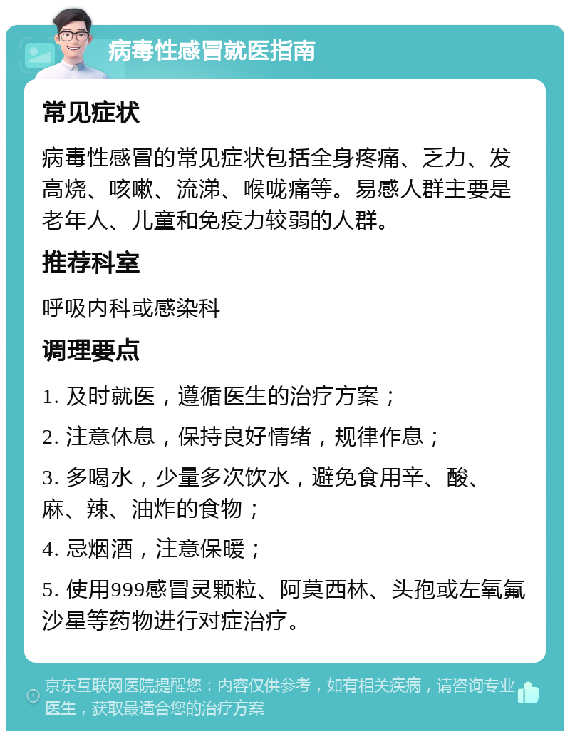 病毒性感冒就医指南 常见症状 病毒性感冒的常见症状包括全身疼痛、乏力、发高烧、咳嗽、流涕、喉咙痛等。易感人群主要是老年人、儿童和免疫力较弱的人群。 推荐科室 呼吸内科或感染科 调理要点 1. 及时就医，遵循医生的治疗方案； 2. 注意休息，保持良好情绪，规律作息； 3. 多喝水，少量多次饮水，避免食用辛、酸、麻、辣、油炸的食物； 4. 忌烟酒，注意保暖； 5. 使用999感冒灵颗粒、阿莫西林、头孢或左氧氟沙星等药物进行对症治疗。