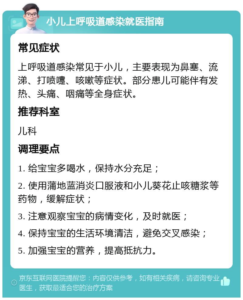 小儿上呼吸道感染就医指南 常见症状 上呼吸道感染常见于小儿，主要表现为鼻塞、流涕、打喷嚏、咳嗽等症状。部分患儿可能伴有发热、头痛、咽痛等全身症状。 推荐科室 儿科 调理要点 1. 给宝宝多喝水，保持水分充足； 2. 使用蒲地蓝消炎口服液和小儿葵花止咳糖浆等药物，缓解症状； 3. 注意观察宝宝的病情变化，及时就医； 4. 保持宝宝的生活环境清洁，避免交叉感染； 5. 加强宝宝的营养，提高抵抗力。