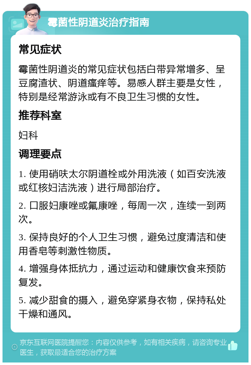 霉菌性阴道炎治疗指南 常见症状 霉菌性阴道炎的常见症状包括白带异常增多、呈豆腐渣状、阴道瘙痒等。易感人群主要是女性，特别是经常游泳或有不良卫生习惯的女性。 推荐科室 妇科 调理要点 1. 使用硝呋太尔阴道栓或外用洗液（如百安洗液或红核妇洁洗液）进行局部治疗。 2. 口服妇康唑或氟康唑，每周一次，连续一到两次。 3. 保持良好的个人卫生习惯，避免过度清洁和使用香皂等刺激性物质。 4. 增强身体抵抗力，通过运动和健康饮食来预防复发。 5. 减少甜食的摄入，避免穿紧身衣物，保持私处干燥和通风。