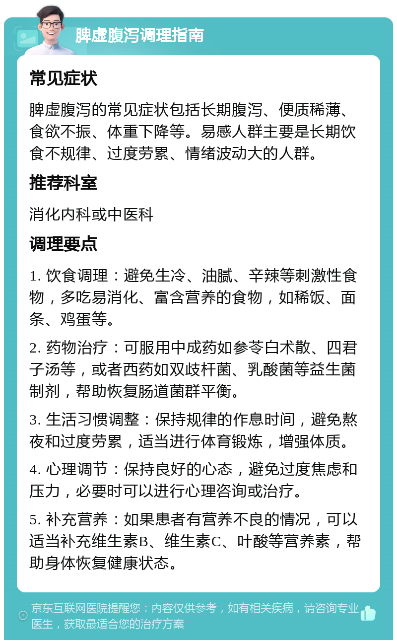 脾虚腹泻调理指南 常见症状 脾虚腹泻的常见症状包括长期腹泻、便质稀薄、食欲不振、体重下降等。易感人群主要是长期饮食不规律、过度劳累、情绪波动大的人群。 推荐科室 消化内科或中医科 调理要点 1. 饮食调理：避免生冷、油腻、辛辣等刺激性食物，多吃易消化、富含营养的食物，如稀饭、面条、鸡蛋等。 2. 药物治疗：可服用中成药如参苓白术散、四君子汤等，或者西药如双歧杆菌、乳酸菌等益生菌制剂，帮助恢复肠道菌群平衡。 3. 生活习惯调整：保持规律的作息时间，避免熬夜和过度劳累，适当进行体育锻炼，增强体质。 4. 心理调节：保持良好的心态，避免过度焦虑和压力，必要时可以进行心理咨询或治疗。 5. 补充营养：如果患者有营养不良的情况，可以适当补充维生素B、维生素C、叶酸等营养素，帮助身体恢复健康状态。