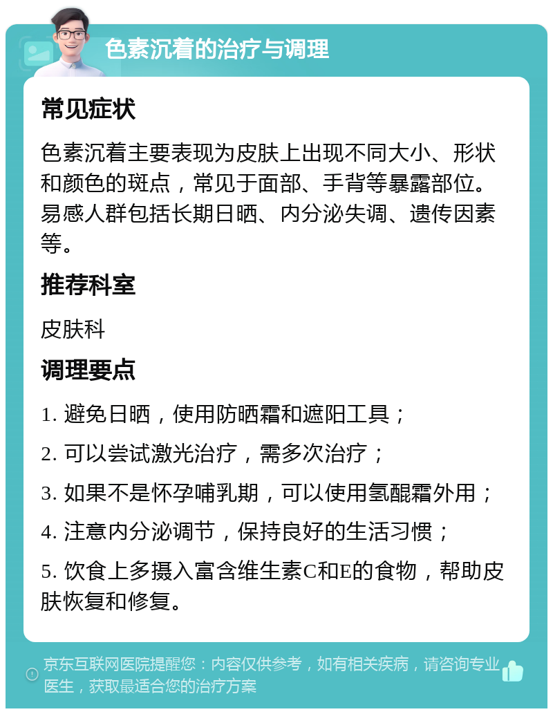 色素沉着的治疗与调理 常见症状 色素沉着主要表现为皮肤上出现不同大小、形状和颜色的斑点，常见于面部、手背等暴露部位。易感人群包括长期日晒、内分泌失调、遗传因素等。 推荐科室 皮肤科 调理要点 1. 避免日晒，使用防晒霜和遮阳工具； 2. 可以尝试激光治疗，需多次治疗； 3. 如果不是怀孕哺乳期，可以使用氢醌霜外用； 4. 注意内分泌调节，保持良好的生活习惯； 5. 饮食上多摄入富含维生素C和E的食物，帮助皮肤恢复和修复。