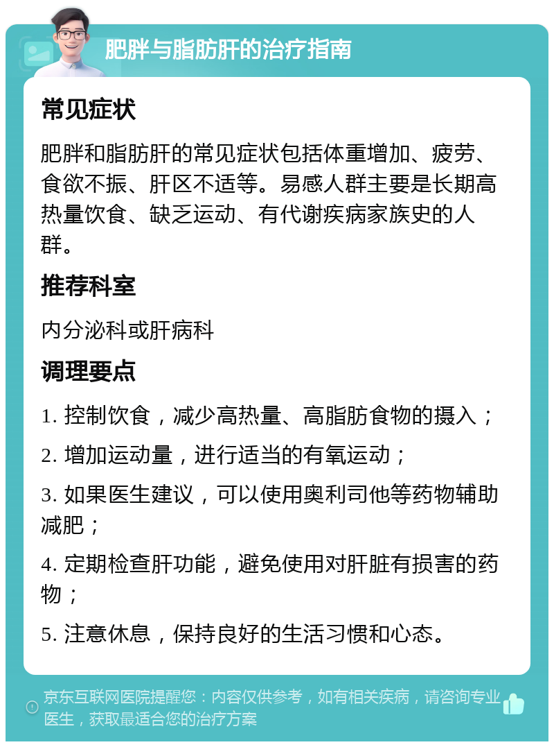 肥胖与脂肪肝的治疗指南 常见症状 肥胖和脂肪肝的常见症状包括体重增加、疲劳、食欲不振、肝区不适等。易感人群主要是长期高热量饮食、缺乏运动、有代谢疾病家族史的人群。 推荐科室 内分泌科或肝病科 调理要点 1. 控制饮食，减少高热量、高脂肪食物的摄入； 2. 增加运动量，进行适当的有氧运动； 3. 如果医生建议，可以使用奥利司他等药物辅助减肥； 4. 定期检查肝功能，避免使用对肝脏有损害的药物； 5. 注意休息，保持良好的生活习惯和心态。