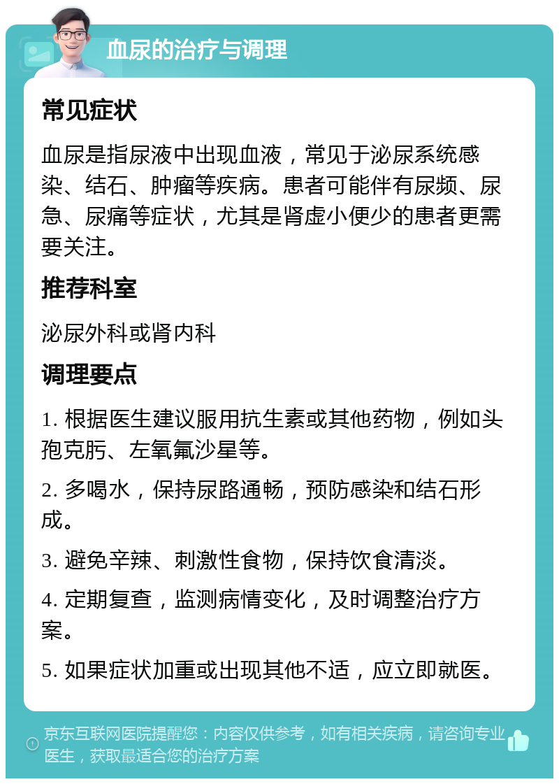 血尿的治疗与调理 常见症状 血尿是指尿液中出现血液，常见于泌尿系统感染、结石、肿瘤等疾病。患者可能伴有尿频、尿急、尿痛等症状，尤其是肾虚小便少的患者更需要关注。 推荐科室 泌尿外科或肾内科 调理要点 1. 根据医生建议服用抗生素或其他药物，例如头孢克肟、左氧氟沙星等。 2. 多喝水，保持尿路通畅，预防感染和结石形成。 3. 避免辛辣、刺激性食物，保持饮食清淡。 4. 定期复查，监测病情变化，及时调整治疗方案。 5. 如果症状加重或出现其他不适，应立即就医。