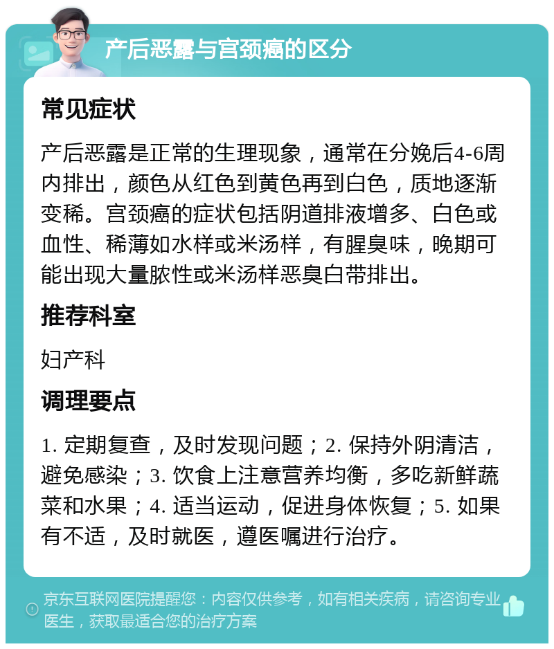 产后恶露与宫颈癌的区分 常见症状 产后恶露是正常的生理现象，通常在分娩后4-6周内排出，颜色从红色到黄色再到白色，质地逐渐变稀。宫颈癌的症状包括阴道排液增多、白色或血性、稀薄如水样或米汤样，有腥臭味，晚期可能出现大量脓性或米汤样恶臭白带排出。 推荐科室 妇产科 调理要点 1. 定期复查，及时发现问题；2. 保持外阴清洁，避免感染；3. 饮食上注意营养均衡，多吃新鲜蔬菜和水果；4. 适当运动，促进身体恢复；5. 如果有不适，及时就医，遵医嘱进行治疗。