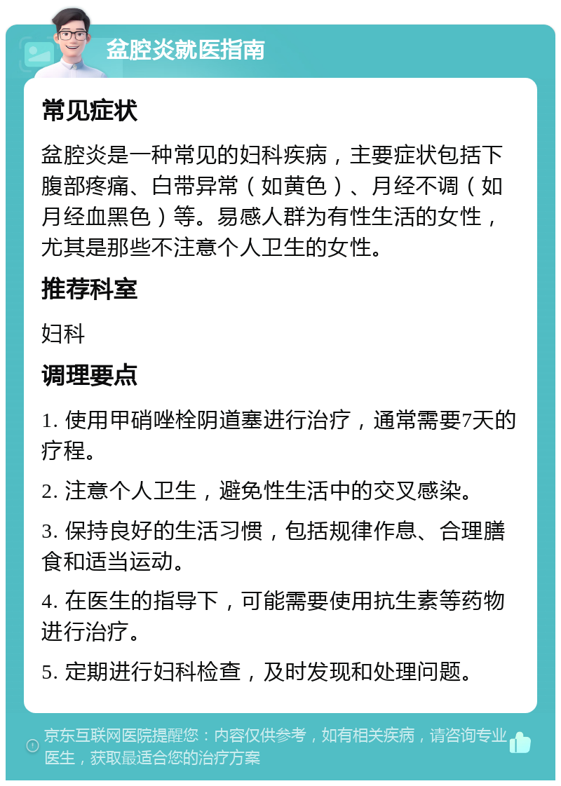 盆腔炎就医指南 常见症状 盆腔炎是一种常见的妇科疾病，主要症状包括下腹部疼痛、白带异常（如黄色）、月经不调（如月经血黑色）等。易感人群为有性生活的女性，尤其是那些不注意个人卫生的女性。 推荐科室 妇科 调理要点 1. 使用甲硝唑栓阴道塞进行治疗，通常需要7天的疗程。 2. 注意个人卫生，避免性生活中的交叉感染。 3. 保持良好的生活习惯，包括规律作息、合理膳食和适当运动。 4. 在医生的指导下，可能需要使用抗生素等药物进行治疗。 5. 定期进行妇科检查，及时发现和处理问题。