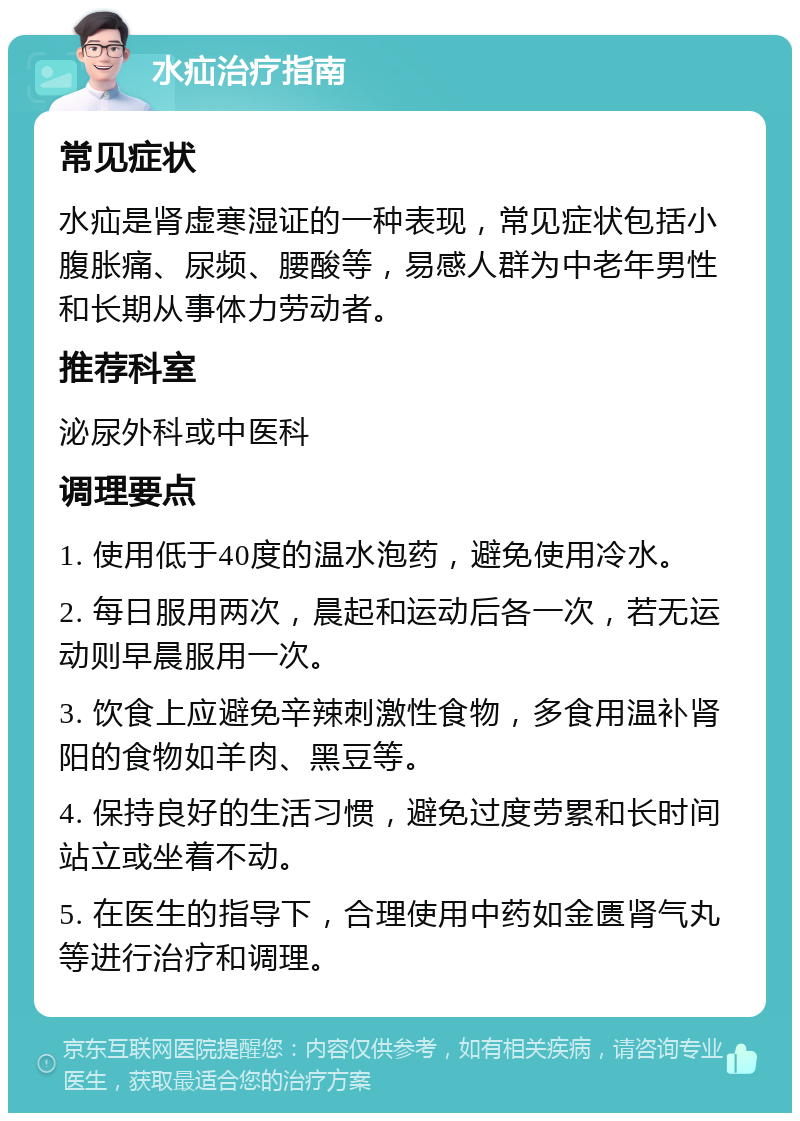 水疝治疗指南 常见症状 水疝是肾虚寒湿证的一种表现，常见症状包括小腹胀痛、尿频、腰酸等，易感人群为中老年男性和长期从事体力劳动者。 推荐科室 泌尿外科或中医科 调理要点 1. 使用低于40度的温水泡药，避免使用冷水。 2. 每日服用两次，晨起和运动后各一次，若无运动则早晨服用一次。 3. 饮食上应避免辛辣刺激性食物，多食用温补肾阳的食物如羊肉、黑豆等。 4. 保持良好的生活习惯，避免过度劳累和长时间站立或坐着不动。 5. 在医生的指导下，合理使用中药如金匮肾气丸等进行治疗和调理。