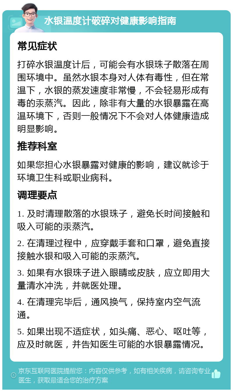 水银温度计破碎对健康影响指南 常见症状 打碎水银温度计后，可能会有水银珠子散落在周围环境中。虽然水银本身对人体有毒性，但在常温下，水银的蒸发速度非常慢，不会轻易形成有毒的汞蒸汽。因此，除非有大量的水银暴露在高温环境下，否则一般情况下不会对人体健康造成明显影响。 推荐科室 如果您担心水银暴露对健康的影响，建议就诊于环境卫生科或职业病科。 调理要点 1. 及时清理散落的水银珠子，避免长时间接触和吸入可能的汞蒸汽。 2. 在清理过程中，应穿戴手套和口罩，避免直接接触水银和吸入可能的汞蒸汽。 3. 如果有水银珠子进入眼睛或皮肤，应立即用大量清水冲洗，并就医处理。 4. 在清理完毕后，通风换气，保持室内空气流通。 5. 如果出现不适症状，如头痛、恶心、呕吐等，应及时就医，并告知医生可能的水银暴露情况。