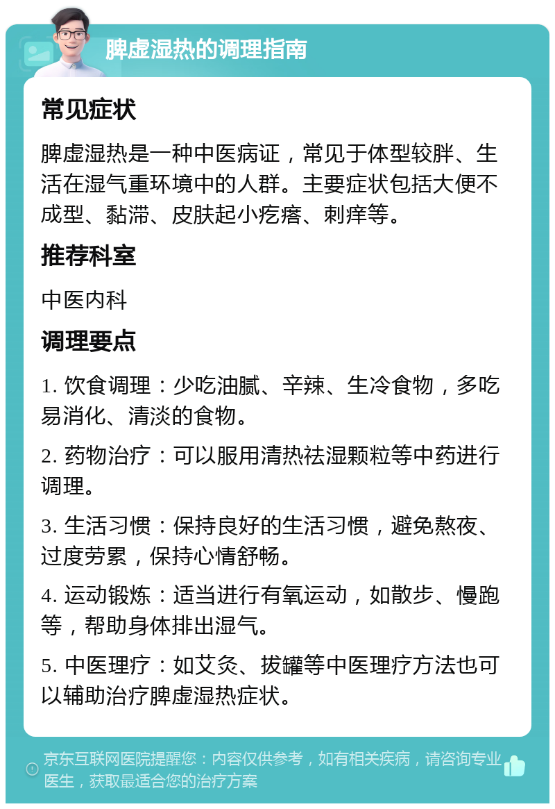 脾虚湿热的调理指南 常见症状 脾虚湿热是一种中医病证，常见于体型较胖、生活在湿气重环境中的人群。主要症状包括大便不成型、黏滞、皮肤起小疙瘩、刺痒等。 推荐科室 中医内科 调理要点 1. 饮食调理：少吃油腻、辛辣、生冷食物，多吃易消化、清淡的食物。 2. 药物治疗：可以服用清热祛湿颗粒等中药进行调理。 3. 生活习惯：保持良好的生活习惯，避免熬夜、过度劳累，保持心情舒畅。 4. 运动锻炼：适当进行有氧运动，如散步、慢跑等，帮助身体排出湿气。 5. 中医理疗：如艾灸、拔罐等中医理疗方法也可以辅助治疗脾虚湿热症状。