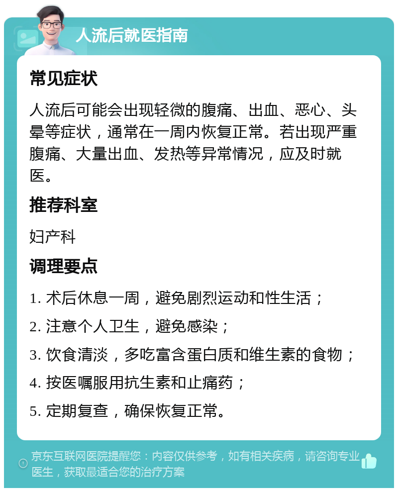 人流后就医指南 常见症状 人流后可能会出现轻微的腹痛、出血、恶心、头晕等症状，通常在一周内恢复正常。若出现严重腹痛、大量出血、发热等异常情况，应及时就医。 推荐科室 妇产科 调理要点 1. 术后休息一周，避免剧烈运动和性生活； 2. 注意个人卫生，避免感染； 3. 饮食清淡，多吃富含蛋白质和维生素的食物； 4. 按医嘱服用抗生素和止痛药； 5. 定期复查，确保恢复正常。