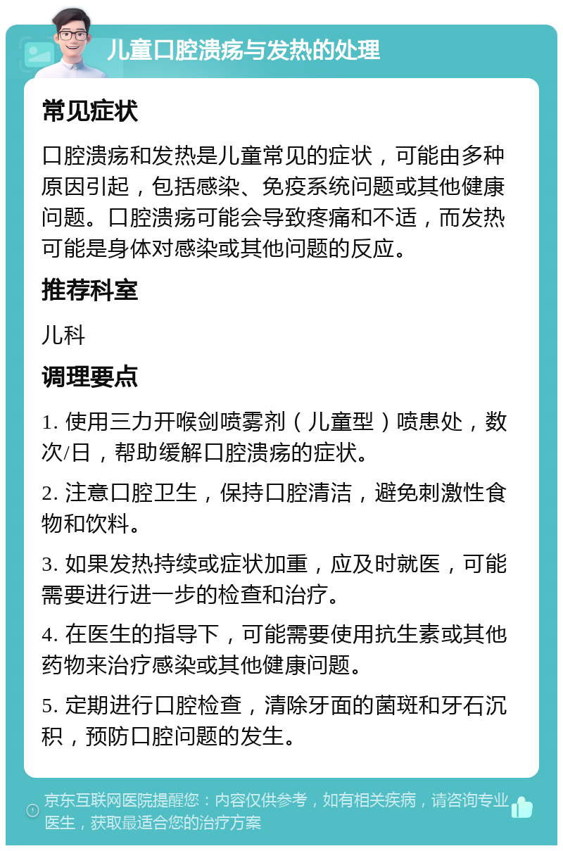 儿童口腔溃疡与发热的处理 常见症状 口腔溃疡和发热是儿童常见的症状，可能由多种原因引起，包括感染、免疫系统问题或其他健康问题。口腔溃疡可能会导致疼痛和不适，而发热可能是身体对感染或其他问题的反应。 推荐科室 儿科 调理要点 1. 使用三力开喉剑喷雾剂（儿童型）喷患处，数次/日，帮助缓解口腔溃疡的症状。 2. 注意口腔卫生，保持口腔清洁，避免刺激性食物和饮料。 3. 如果发热持续或症状加重，应及时就医，可能需要进行进一步的检查和治疗。 4. 在医生的指导下，可能需要使用抗生素或其他药物来治疗感染或其他健康问题。 5. 定期进行口腔检查，清除牙面的菌斑和牙石沉积，预防口腔问题的发生。