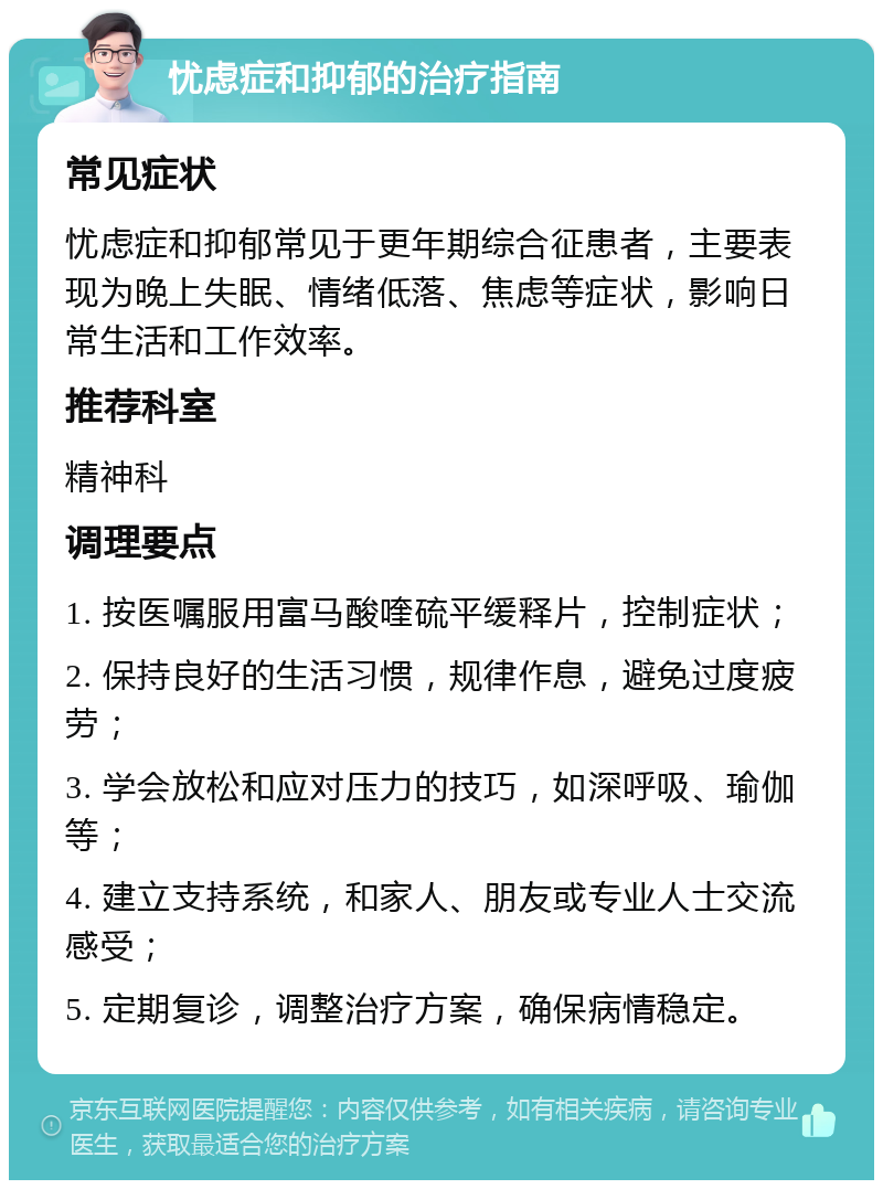 忧虑症和抑郁的治疗指南 常见症状 忧虑症和抑郁常见于更年期综合征患者，主要表现为晚上失眠、情绪低落、焦虑等症状，影响日常生活和工作效率。 推荐科室 精神科 调理要点 1. 按医嘱服用富马酸喹硫平缓释片，控制症状； 2. 保持良好的生活习惯，规律作息，避免过度疲劳； 3. 学会放松和应对压力的技巧，如深呼吸、瑜伽等； 4. 建立支持系统，和家人、朋友或专业人士交流感受； 5. 定期复诊，调整治疗方案，确保病情稳定。