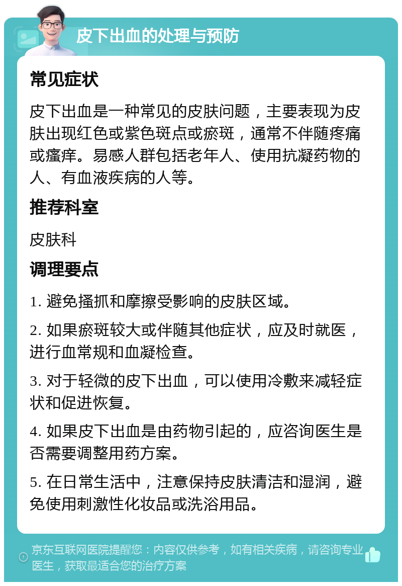 皮下出血的处理与预防 常见症状 皮下出血是一种常见的皮肤问题，主要表现为皮肤出现红色或紫色斑点或瘀斑，通常不伴随疼痛或瘙痒。易感人群包括老年人、使用抗凝药物的人、有血液疾病的人等。 推荐科室 皮肤科 调理要点 1. 避免搔抓和摩擦受影响的皮肤区域。 2. 如果瘀斑较大或伴随其他症状，应及时就医，进行血常规和血凝检查。 3. 对于轻微的皮下出血，可以使用冷敷来减轻症状和促进恢复。 4. 如果皮下出血是由药物引起的，应咨询医生是否需要调整用药方案。 5. 在日常生活中，注意保持皮肤清洁和湿润，避免使用刺激性化妆品或洗浴用品。