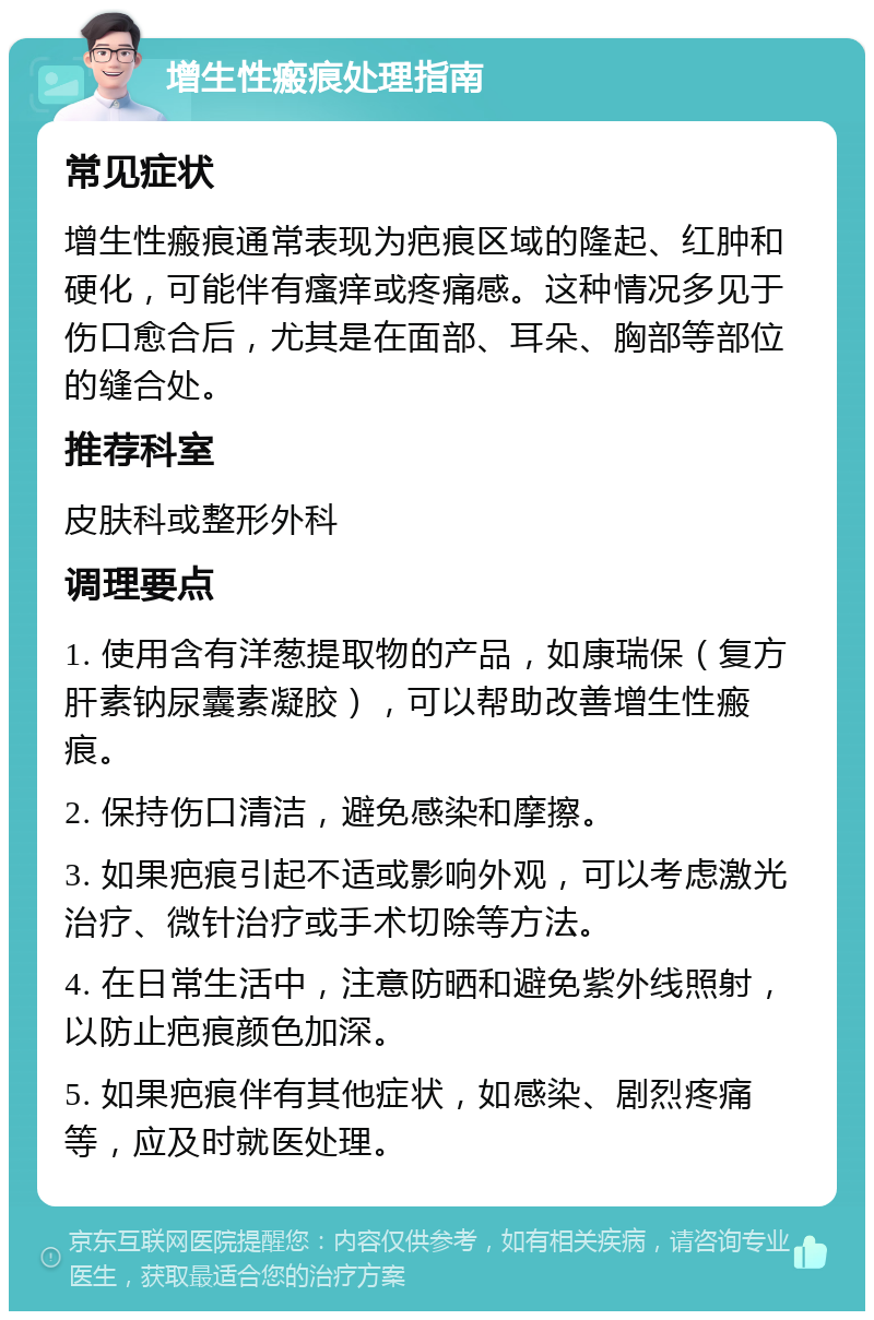 增生性瘢痕处理指南 常见症状 增生性瘢痕通常表现为疤痕区域的隆起、红肿和硬化，可能伴有瘙痒或疼痛感。这种情况多见于伤口愈合后，尤其是在面部、耳朵、胸部等部位的缝合处。 推荐科室 皮肤科或整形外科 调理要点 1. 使用含有洋葱提取物的产品，如康瑞保（复方肝素钠尿囊素凝胶），可以帮助改善增生性瘢痕。 2. 保持伤口清洁，避免感染和摩擦。 3. 如果疤痕引起不适或影响外观，可以考虑激光治疗、微针治疗或手术切除等方法。 4. 在日常生活中，注意防晒和避免紫外线照射，以防止疤痕颜色加深。 5. 如果疤痕伴有其他症状，如感染、剧烈疼痛等，应及时就医处理。