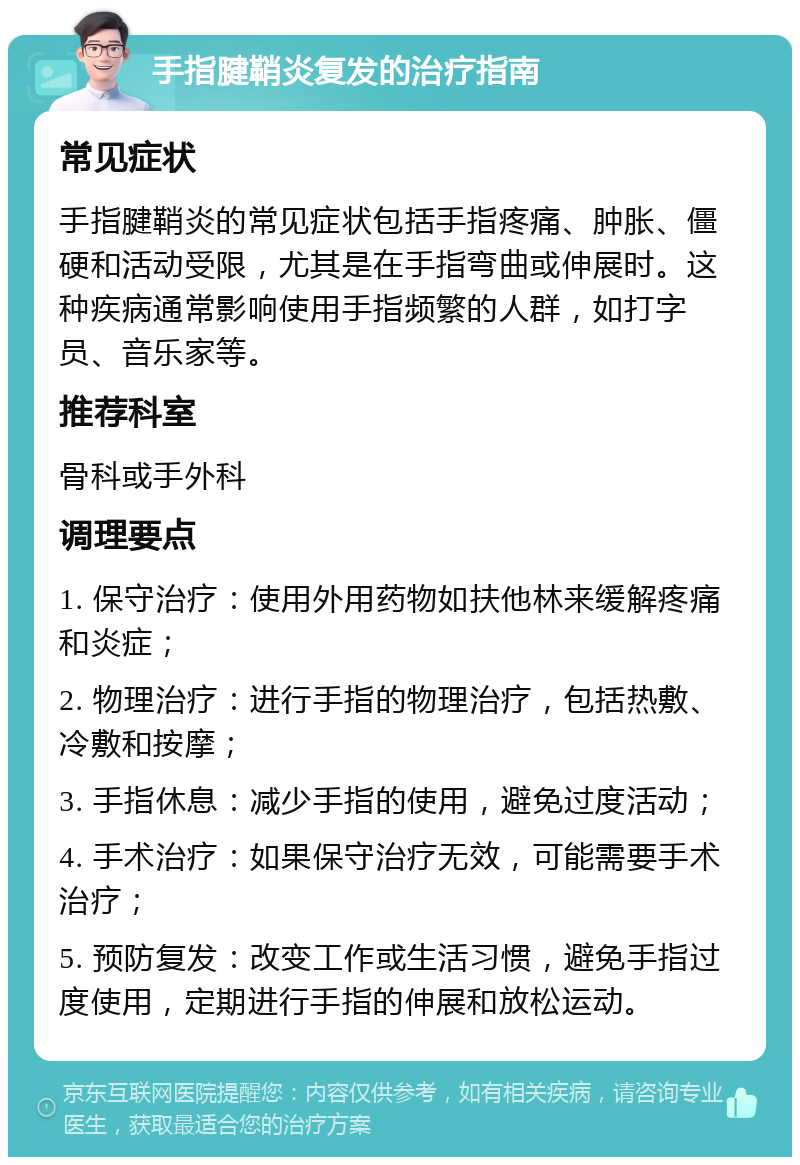 手指腱鞘炎复发的治疗指南 常见症状 手指腱鞘炎的常见症状包括手指疼痛、肿胀、僵硬和活动受限，尤其是在手指弯曲或伸展时。这种疾病通常影响使用手指频繁的人群，如打字员、音乐家等。 推荐科室 骨科或手外科 调理要点 1. 保守治疗：使用外用药物如扶他林来缓解疼痛和炎症； 2. 物理治疗：进行手指的物理治疗，包括热敷、冷敷和按摩； 3. 手指休息：减少手指的使用，避免过度活动； 4. 手术治疗：如果保守治疗无效，可能需要手术治疗； 5. 预防复发：改变工作或生活习惯，避免手指过度使用，定期进行手指的伸展和放松运动。