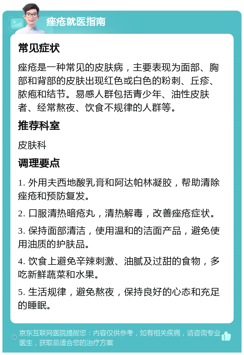 痤疮就医指南 常见症状 痤疮是一种常见的皮肤病，主要表现为面部、胸部和背部的皮肤出现红色或白色的粉刺、丘疹、脓疱和结节。易感人群包括青少年、油性皮肤者、经常熬夜、饮食不规律的人群等。 推荐科室 皮肤科 调理要点 1. 外用夫西地酸乳膏和阿达帕林凝胶，帮助清除痤疮和预防复发。 2. 口服清热暗疮丸，清热解毒，改善痤疮症状。 3. 保持面部清洁，使用温和的洁面产品，避免使用油质的护肤品。 4. 饮食上避免辛辣刺激、油腻及过甜的食物，多吃新鲜蔬菜和水果。 5. 生活规律，避免熬夜，保持良好的心态和充足的睡眠。