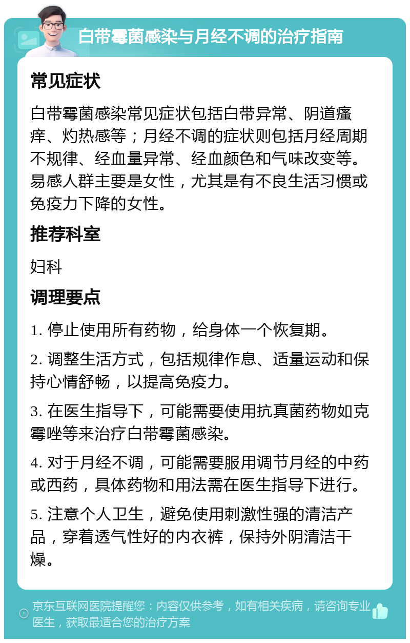 白带霉菌感染与月经不调的治疗指南 常见症状 白带霉菌感染常见症状包括白带异常、阴道瘙痒、灼热感等；月经不调的症状则包括月经周期不规律、经血量异常、经血颜色和气味改变等。易感人群主要是女性，尤其是有不良生活习惯或免疫力下降的女性。 推荐科室 妇科 调理要点 1. 停止使用所有药物，给身体一个恢复期。 2. 调整生活方式，包括规律作息、适量运动和保持心情舒畅，以提高免疫力。 3. 在医生指导下，可能需要使用抗真菌药物如克霉唑等来治疗白带霉菌感染。 4. 对于月经不调，可能需要服用调节月经的中药或西药，具体药物和用法需在医生指导下进行。 5. 注意个人卫生，避免使用刺激性强的清洁产品，穿着透气性好的内衣裤，保持外阴清洁干燥。