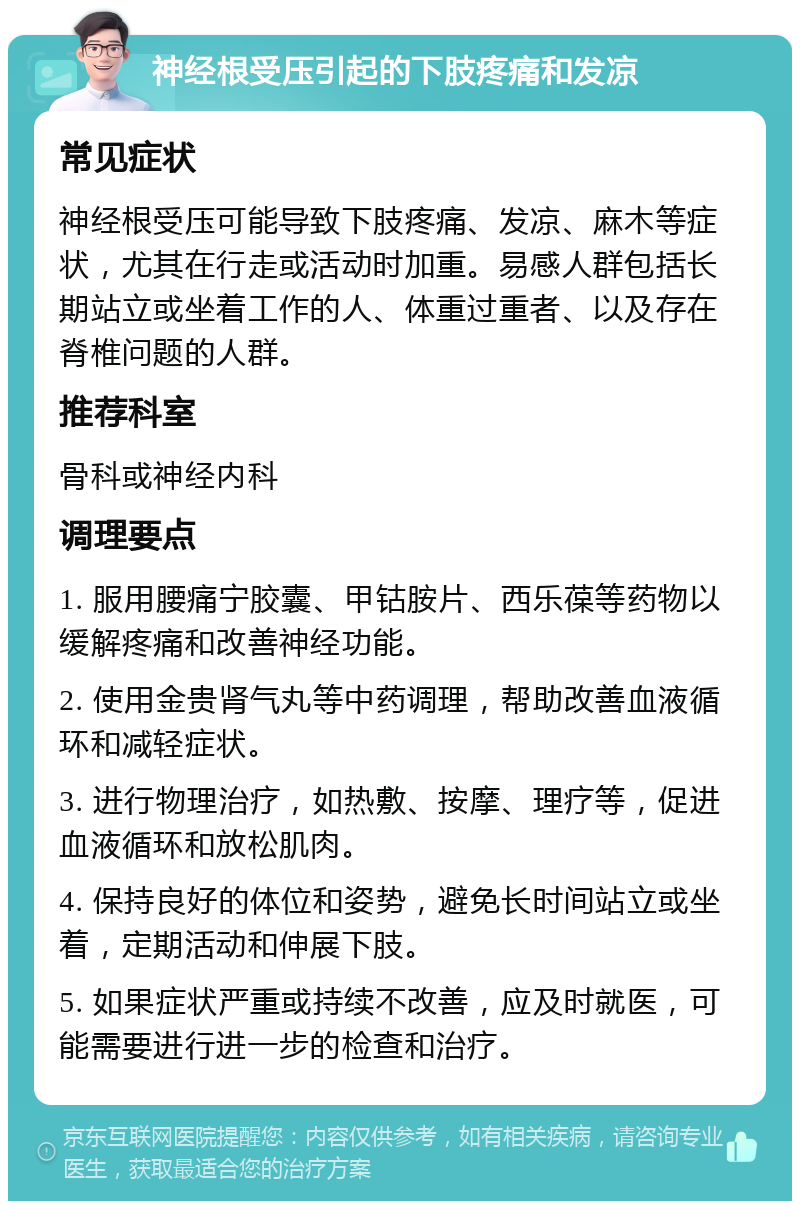 神经根受压引起的下肢疼痛和发凉 常见症状 神经根受压可能导致下肢疼痛、发凉、麻木等症状，尤其在行走或活动时加重。易感人群包括长期站立或坐着工作的人、体重过重者、以及存在脊椎问题的人群。 推荐科室 骨科或神经内科 调理要点 1. 服用腰痛宁胶囊、甲钴胺片、西乐葆等药物以缓解疼痛和改善神经功能。 2. 使用金贵肾气丸等中药调理，帮助改善血液循环和减轻症状。 3. 进行物理治疗，如热敷、按摩、理疗等，促进血液循环和放松肌肉。 4. 保持良好的体位和姿势，避免长时间站立或坐着，定期活动和伸展下肢。 5. 如果症状严重或持续不改善，应及时就医，可能需要进行进一步的检查和治疗。