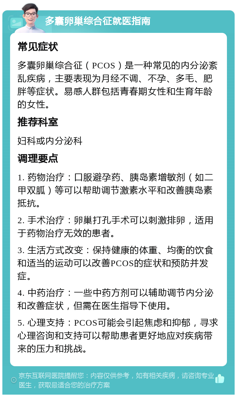 多囊卵巢综合征就医指南 常见症状 多囊卵巢综合征（PCOS）是一种常见的内分泌紊乱疾病，主要表现为月经不调、不孕、多毛、肥胖等症状。易感人群包括青春期女性和生育年龄的女性。 推荐科室 妇科或内分泌科 调理要点 1. 药物治疗：口服避孕药、胰岛素增敏剂（如二甲双胍）等可以帮助调节激素水平和改善胰岛素抵抗。 2. 手术治疗：卵巢打孔手术可以刺激排卵，适用于药物治疗无效的患者。 3. 生活方式改变：保持健康的体重、均衡的饮食和适当的运动可以改善PCOS的症状和预防并发症。 4. 中药治疗：一些中药方剂可以辅助调节内分泌和改善症状，但需在医生指导下使用。 5. 心理支持：PCOS可能会引起焦虑和抑郁，寻求心理咨询和支持可以帮助患者更好地应对疾病带来的压力和挑战。