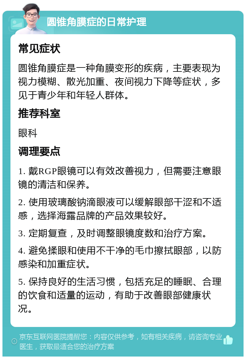 圆锥角膜症的日常护理 常见症状 圆锥角膜症是一种角膜变形的疾病，主要表现为视力模糊、散光加重、夜间视力下降等症状，多见于青少年和年轻人群体。 推荐科室 眼科 调理要点 1. 戴RGP眼镜可以有效改善视力，但需要注意眼镜的清洁和保养。 2. 使用玻璃酸钠滴眼液可以缓解眼部干涩和不适感，选择海露品牌的产品效果较好。 3. 定期复查，及时调整眼镜度数和治疗方案。 4. 避免揉眼和使用不干净的毛巾擦拭眼部，以防感染和加重症状。 5. 保持良好的生活习惯，包括充足的睡眠、合理的饮食和适量的运动，有助于改善眼部健康状况。