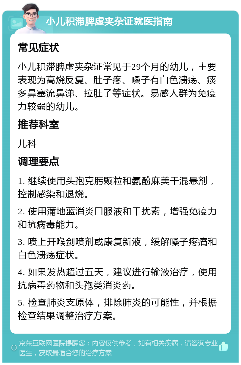 小儿积滞脾虚夹杂证就医指南 常见症状 小儿积滞脾虚夹杂证常见于29个月的幼儿，主要表现为高烧反复、肚子疼、嗓子有白色溃疡、痰多鼻塞流鼻涕、拉肚子等症状。易感人群为免疫力较弱的幼儿。 推荐科室 儿科 调理要点 1. 继续使用头孢克肟颗粒和氨酚麻美干混悬剂，控制感染和退烧。 2. 使用蒲地蓝消炎口服液和干扰素，增强免疫力和抗病毒能力。 3. 喷上开喉剑喷剂或康复新液，缓解嗓子疼痛和白色溃疡症状。 4. 如果发热超过五天，建议进行输液治疗，使用抗病毒药物和头孢类消炎药。 5. 检查肺炎支原体，排除肺炎的可能性，并根据检查结果调整治疗方案。