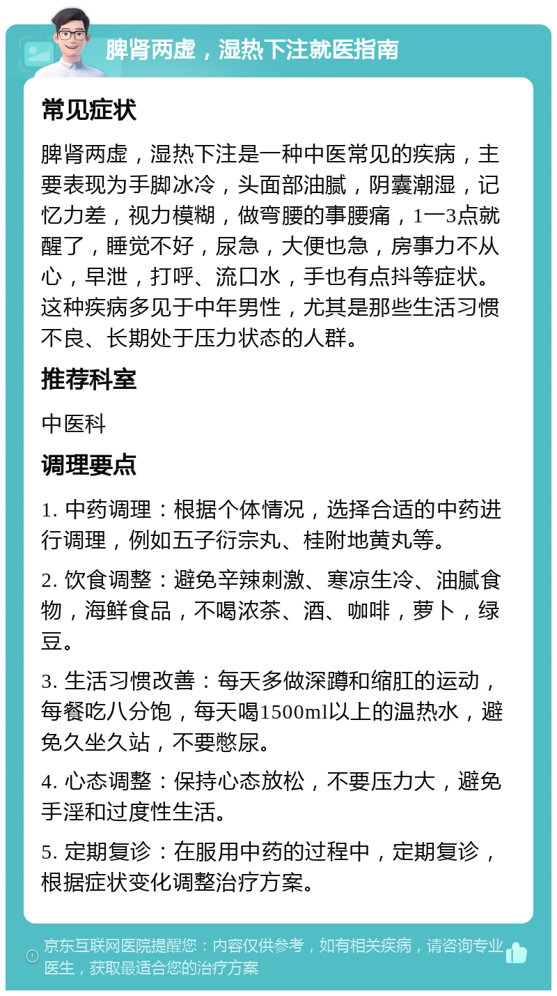 脾肾两虚，湿热下注就医指南 常见症状 脾肾两虚，湿热下注是一种中医常见的疾病，主要表现为手脚冰冷，头面部油腻，阴囊潮湿，记忆力差，视力模糊，做弯腰的事腰痛，1一3点就醒了，睡觉不好，尿急，大便也急，房事力不从心，早泄，打呼、流口水，手也有点抖等症状。这种疾病多见于中年男性，尤其是那些生活习惯不良、长期处于压力状态的人群。 推荐科室 中医科 调理要点 1. 中药调理：根据个体情况，选择合适的中药进行调理，例如五子衍宗丸、桂附地黄丸等。 2. 饮食调整：避免辛辣刺激、寒凉生冷、油腻食物，海鲜食品，不喝浓茶、酒、咖啡，萝卜，绿豆。 3. 生活习惯改善：每天多做深蹲和缩肛的运动，每餐吃八分饱，每天喝1500ml以上的温热水，避免久坐久站，不要憋尿。 4. 心态调整：保持心态放松，不要压力大，避免手淫和过度性生活。 5. 定期复诊：在服用中药的过程中，定期复诊，根据症状变化调整治疗方案。