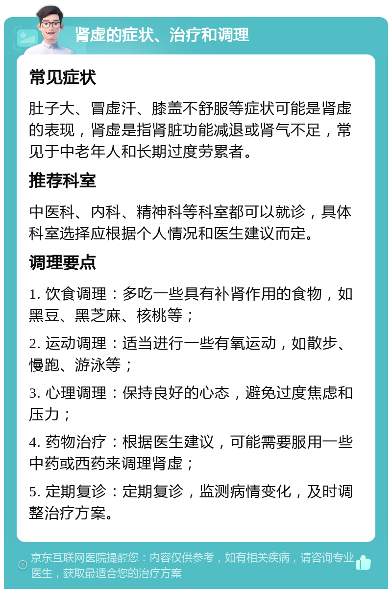 肾虚的症状、治疗和调理 常见症状 肚子大、冒虚汗、膝盖不舒服等症状可能是肾虚的表现，肾虚是指肾脏功能减退或肾气不足，常见于中老年人和长期过度劳累者。 推荐科室 中医科、内科、精神科等科室都可以就诊，具体科室选择应根据个人情况和医生建议而定。 调理要点 1. 饮食调理：多吃一些具有补肾作用的食物，如黑豆、黑芝麻、核桃等； 2. 运动调理：适当进行一些有氧运动，如散步、慢跑、游泳等； 3. 心理调理：保持良好的心态，避免过度焦虑和压力； 4. 药物治疗：根据医生建议，可能需要服用一些中药或西药来调理肾虚； 5. 定期复诊：定期复诊，监测病情变化，及时调整治疗方案。