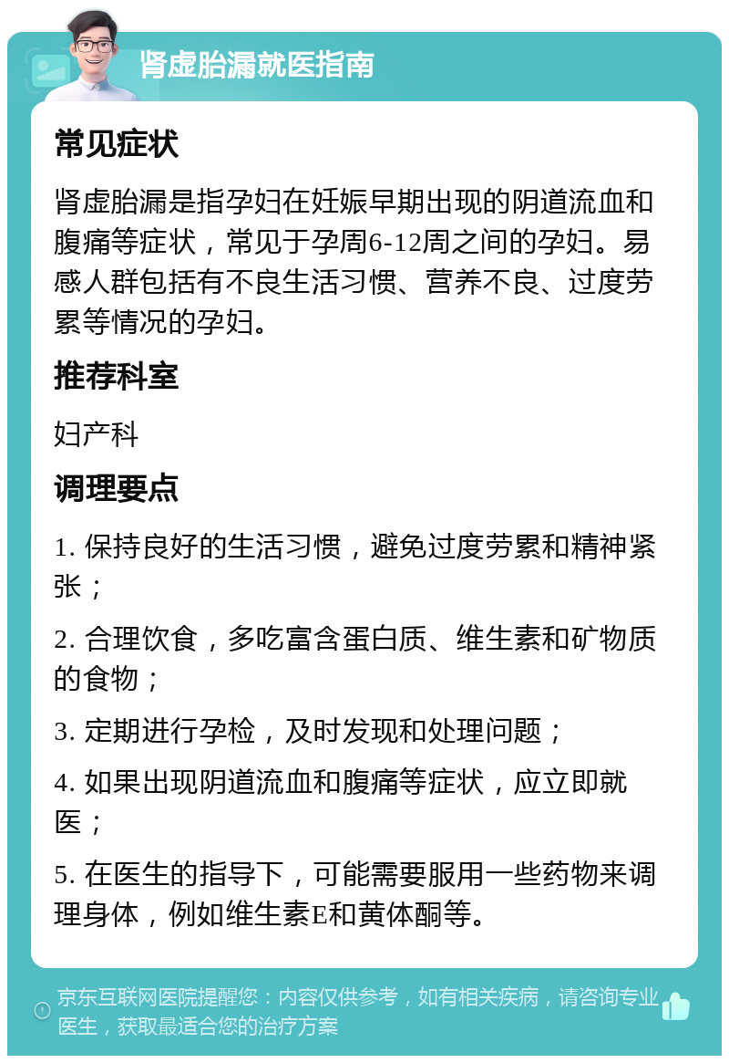 肾虚胎漏就医指南 常见症状 肾虚胎漏是指孕妇在妊娠早期出现的阴道流血和腹痛等症状，常见于孕周6-12周之间的孕妇。易感人群包括有不良生活习惯、营养不良、过度劳累等情况的孕妇。 推荐科室 妇产科 调理要点 1. 保持良好的生活习惯，避免过度劳累和精神紧张； 2. 合理饮食，多吃富含蛋白质、维生素和矿物质的食物； 3. 定期进行孕检，及时发现和处理问题； 4. 如果出现阴道流血和腹痛等症状，应立即就医； 5. 在医生的指导下，可能需要服用一些药物来调理身体，例如维生素E和黄体酮等。