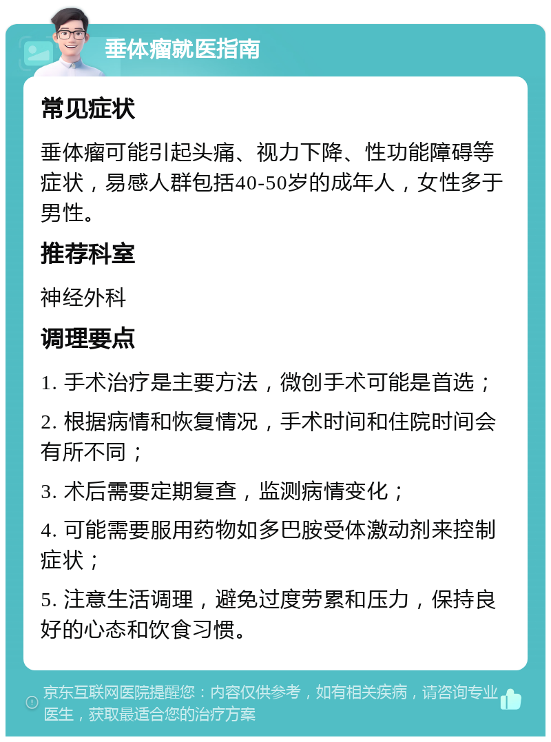 垂体瘤就医指南 常见症状 垂体瘤可能引起头痛、视力下降、性功能障碍等症状，易感人群包括40-50岁的成年人，女性多于男性。 推荐科室 神经外科 调理要点 1. 手术治疗是主要方法，微创手术可能是首选； 2. 根据病情和恢复情况，手术时间和住院时间会有所不同； 3. 术后需要定期复查，监测病情变化； 4. 可能需要服用药物如多巴胺受体激动剂来控制症状； 5. 注意生活调理，避免过度劳累和压力，保持良好的心态和饮食习惯。