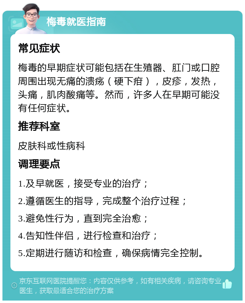 梅毒就医指南 常见症状 梅毒的早期症状可能包括在生殖器、肛门或口腔周围出现无痛的溃疡（硬下疳），皮疹，发热，头痛，肌肉酸痛等。然而，许多人在早期可能没有任何症状。 推荐科室 皮肤科或性病科 调理要点 1.及早就医，接受专业的治疗； 2.遵循医生的指导，完成整个治疗过程； 3.避免性行为，直到完全治愈； 4.告知性伴侣，进行检查和治疗； 5.定期进行随访和检查，确保病情完全控制。