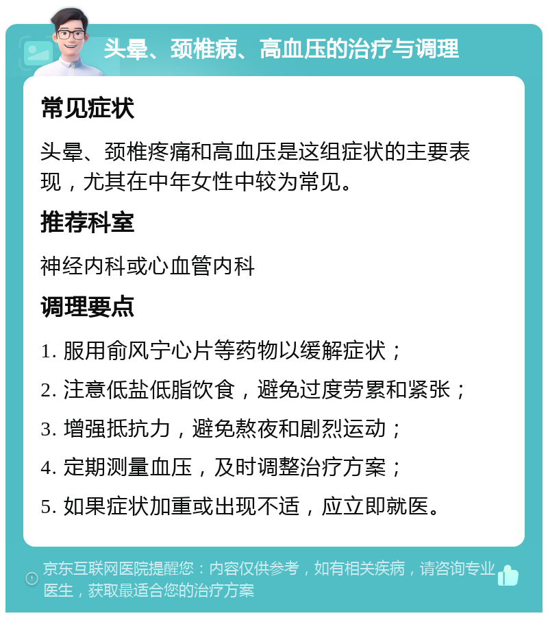 头晕、颈椎病、高血压的治疗与调理 常见症状 头晕、颈椎疼痛和高血压是这组症状的主要表现，尤其在中年女性中较为常见。 推荐科室 神经内科或心血管内科 调理要点 1. 服用俞风宁心片等药物以缓解症状； 2. 注意低盐低脂饮食，避免过度劳累和紧张； 3. 增强抵抗力，避免熬夜和剧烈运动； 4. 定期测量血压，及时调整治疗方案； 5. 如果症状加重或出现不适，应立即就医。