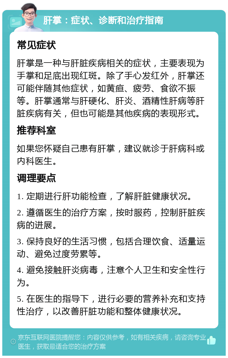 肝掌：症状、诊断和治疗指南 常见症状 肝掌是一种与肝脏疾病相关的症状，主要表现为手掌和足底出现红斑。除了手心发红外，肝掌还可能伴随其他症状，如黄疸、疲劳、食欲不振等。肝掌通常与肝硬化、肝炎、酒精性肝病等肝脏疾病有关，但也可能是其他疾病的表现形式。 推荐科室 如果您怀疑自己患有肝掌，建议就诊于肝病科或内科医生。 调理要点 1. 定期进行肝功能检查，了解肝脏健康状况。 2. 遵循医生的治疗方案，按时服药，控制肝脏疾病的进展。 3. 保持良好的生活习惯，包括合理饮食、适量运动、避免过度劳累等。 4. 避免接触肝炎病毒，注意个人卫生和安全性行为。 5. 在医生的指导下，进行必要的营养补充和支持性治疗，以改善肝脏功能和整体健康状况。