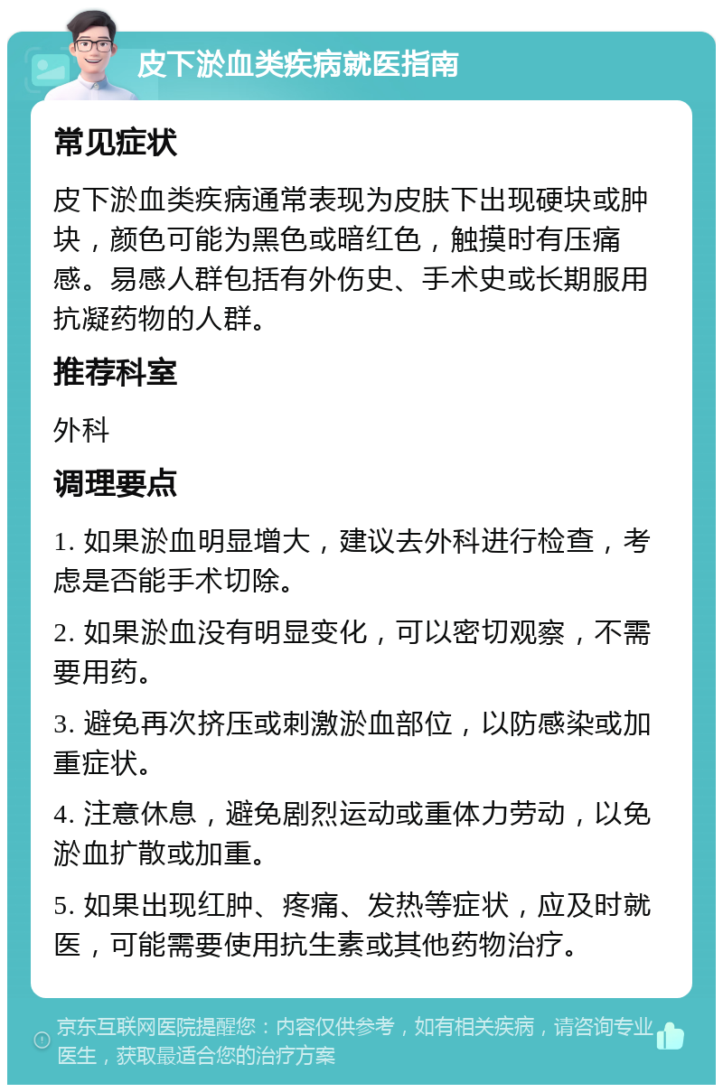 皮下淤血类疾病就医指南 常见症状 皮下淤血类疾病通常表现为皮肤下出现硬块或肿块，颜色可能为黑色或暗红色，触摸时有压痛感。易感人群包括有外伤史、手术史或长期服用抗凝药物的人群。 推荐科室 外科 调理要点 1. 如果淤血明显增大，建议去外科进行检查，考虑是否能手术切除。 2. 如果淤血没有明显变化，可以密切观察，不需要用药。 3. 避免再次挤压或刺激淤血部位，以防感染或加重症状。 4. 注意休息，避免剧烈运动或重体力劳动，以免淤血扩散或加重。 5. 如果出现红肿、疼痛、发热等症状，应及时就医，可能需要使用抗生素或其他药物治疗。