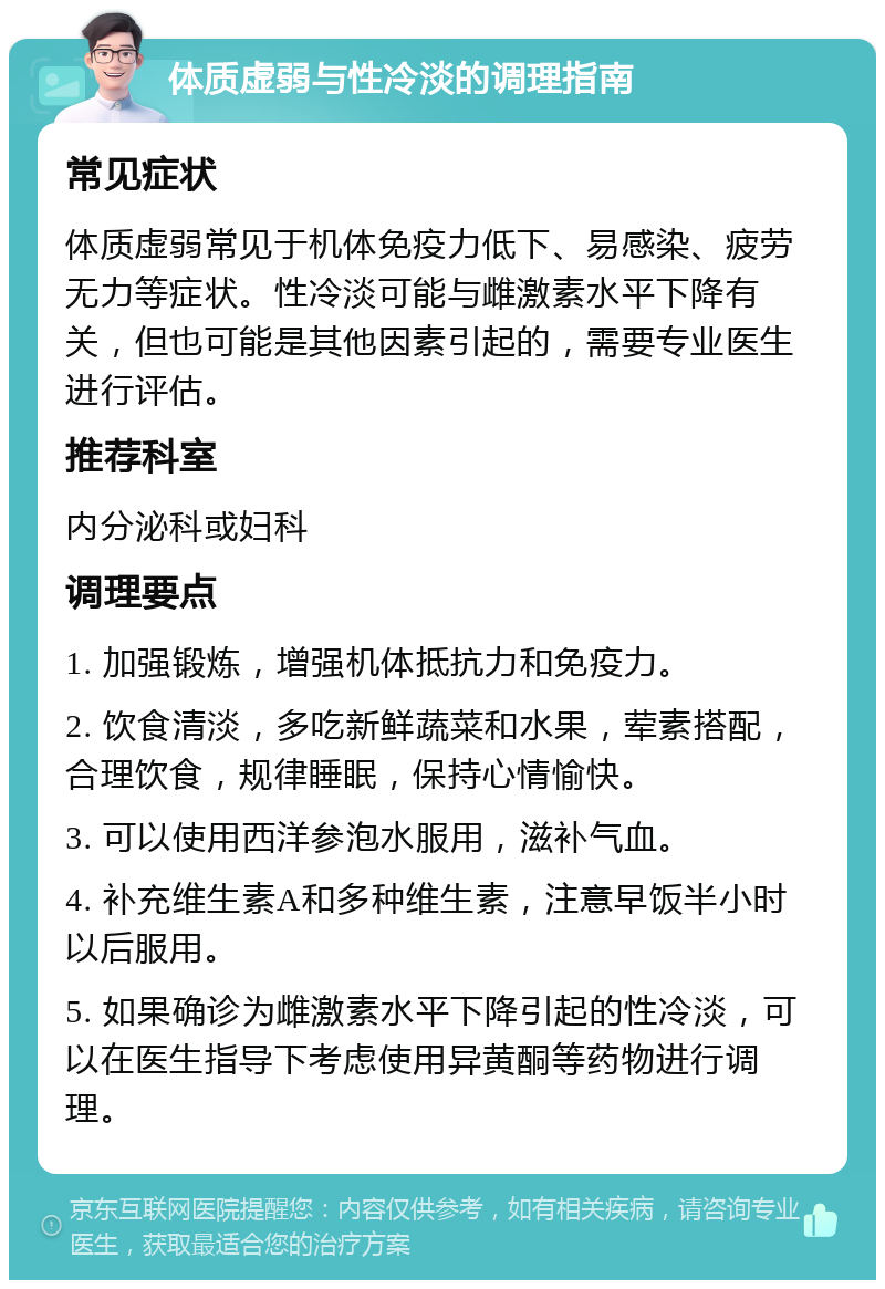 体质虚弱与性冷淡的调理指南 常见症状 体质虚弱常见于机体免疫力低下、易感染、疲劳无力等症状。性冷淡可能与雌激素水平下降有关，但也可能是其他因素引起的，需要专业医生进行评估。 推荐科室 内分泌科或妇科 调理要点 1. 加强锻炼，增强机体抵抗力和免疫力。 2. 饮食清淡，多吃新鲜蔬菜和水果，荤素搭配，合理饮食，规律睡眠，保持心情愉快。 3. 可以使用西洋参泡水服用，滋补气血。 4. 补充维生素A和多种维生素，注意早饭半小时以后服用。 5. 如果确诊为雌激素水平下降引起的性冷淡，可以在医生指导下考虑使用异黄酮等药物进行调理。