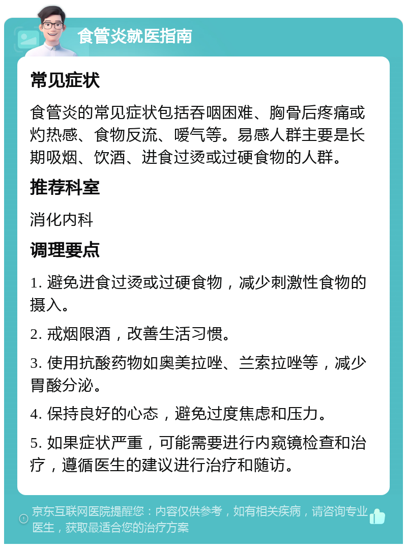 食管炎就医指南 常见症状 食管炎的常见症状包括吞咽困难、胸骨后疼痛或灼热感、食物反流、嗳气等。易感人群主要是长期吸烟、饮酒、进食过烫或过硬食物的人群。 推荐科室 消化内科 调理要点 1. 避免进食过烫或过硬食物，减少刺激性食物的摄入。 2. 戒烟限酒，改善生活习惯。 3. 使用抗酸药物如奥美拉唑、兰索拉唑等，减少胃酸分泌。 4. 保持良好的心态，避免过度焦虑和压力。 5. 如果症状严重，可能需要进行内窥镜检查和治疗，遵循医生的建议进行治疗和随访。