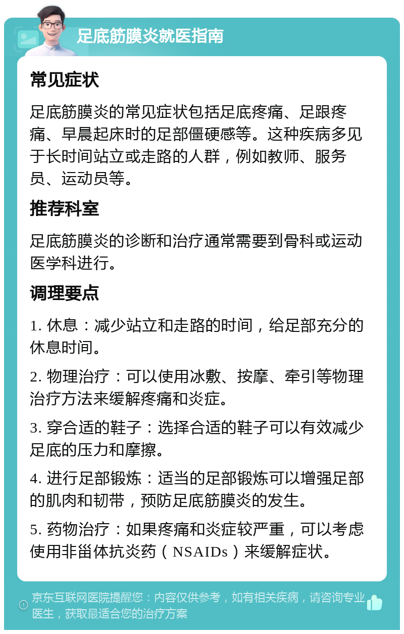 足底筋膜炎就医指南 常见症状 足底筋膜炎的常见症状包括足底疼痛、足跟疼痛、早晨起床时的足部僵硬感等。这种疾病多见于长时间站立或走路的人群，例如教师、服务员、运动员等。 推荐科室 足底筋膜炎的诊断和治疗通常需要到骨科或运动医学科进行。 调理要点 1. 休息：减少站立和走路的时间，给足部充分的休息时间。 2. 物理治疗：可以使用冰敷、按摩、牵引等物理治疗方法来缓解疼痛和炎症。 3. 穿合适的鞋子：选择合适的鞋子可以有效减少足底的压力和摩擦。 4. 进行足部锻炼：适当的足部锻炼可以增强足部的肌肉和韧带，预防足底筋膜炎的发生。 5. 药物治疗：如果疼痛和炎症较严重，可以考虑使用非甾体抗炎药（NSAIDs）来缓解症状。