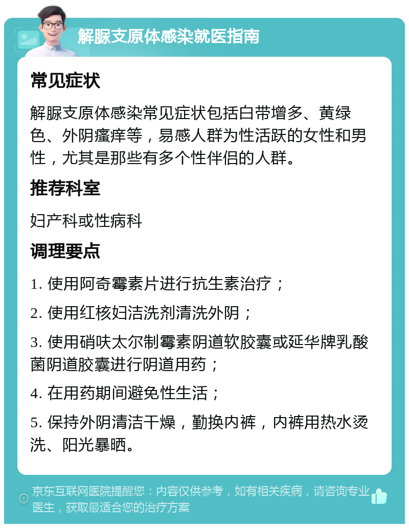 解脲支原体感染就医指南 常见症状 解脲支原体感染常见症状包括白带增多、黄绿色、外阴瘙痒等，易感人群为性活跃的女性和男性，尤其是那些有多个性伴侣的人群。 推荐科室 妇产科或性病科 调理要点 1. 使用阿奇霉素片进行抗生素治疗； 2. 使用红核妇洁洗剂清洗外阴； 3. 使用硝呋太尔制霉素阴道软胶囊或延华牌乳酸菌阴道胶囊进行阴道用药； 4. 在用药期间避免性生活； 5. 保持外阴清洁干燥，勤换内裤，内裤用热水烫洗、阳光暴晒。