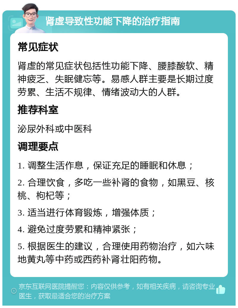 肾虚导致性功能下降的治疗指南 常见症状 肾虚的常见症状包括性功能下降、腰膝酸软、精神疲乏、失眠健忘等。易感人群主要是长期过度劳累、生活不规律、情绪波动大的人群。 推荐科室 泌尿外科或中医科 调理要点 1. 调整生活作息，保证充足的睡眠和休息； 2. 合理饮食，多吃一些补肾的食物，如黑豆、核桃、枸杞等； 3. 适当进行体育锻炼，增强体质； 4. 避免过度劳累和精神紧张； 5. 根据医生的建议，合理使用药物治疗，如六味地黄丸等中药或西药补肾壮阳药物。