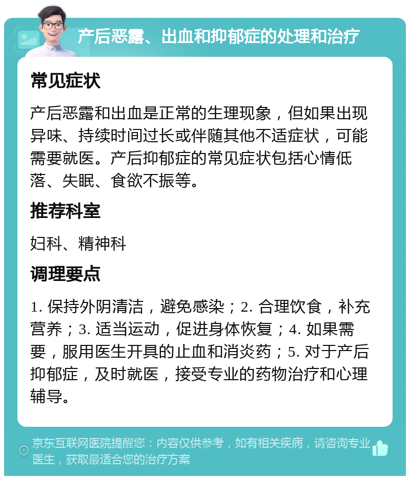 产后恶露、出血和抑郁症的处理和治疗 常见症状 产后恶露和出血是正常的生理现象，但如果出现异味、持续时间过长或伴随其他不适症状，可能需要就医。产后抑郁症的常见症状包括心情低落、失眠、食欲不振等。 推荐科室 妇科、精神科 调理要点 1. 保持外阴清洁，避免感染；2. 合理饮食，补充营养；3. 适当运动，促进身体恢复；4. 如果需要，服用医生开具的止血和消炎药；5. 对于产后抑郁症，及时就医，接受专业的药物治疗和心理辅导。