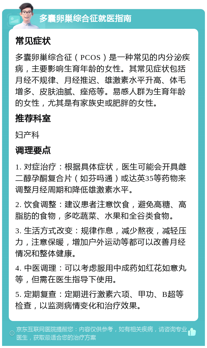 多囊卵巢综合征就医指南 常见症状 多囊卵巢综合征（PCOS）是一种常见的内分泌疾病，主要影响生育年龄的女性。其常见症状包括月经不规律、月经推迟、雄激素水平升高、体毛增多、皮肤油腻、痤疮等。易感人群为生育年龄的女性，尤其是有家族史或肥胖的女性。 推荐科室 妇产科 调理要点 1. 对症治疗：根据具体症状，医生可能会开具雌二醇孕酮复合片（如芬吗通）或达英35等药物来调整月经周期和降低雄激素水平。 2. 饮食调整：建议患者注意饮食，避免高糖、高脂肪的食物，多吃蔬菜、水果和全谷类食物。 3. 生活方式改变：规律作息，减少熬夜，减轻压力，注意保暖，增加户外运动等都可以改善月经情况和整体健康。 4. 中医调理：可以考虑服用中成药如红花如意丸等，但需在医生指导下使用。 5. 定期复查：定期进行激素六项、甲功、B超等检查，以监测病情变化和治疗效果。