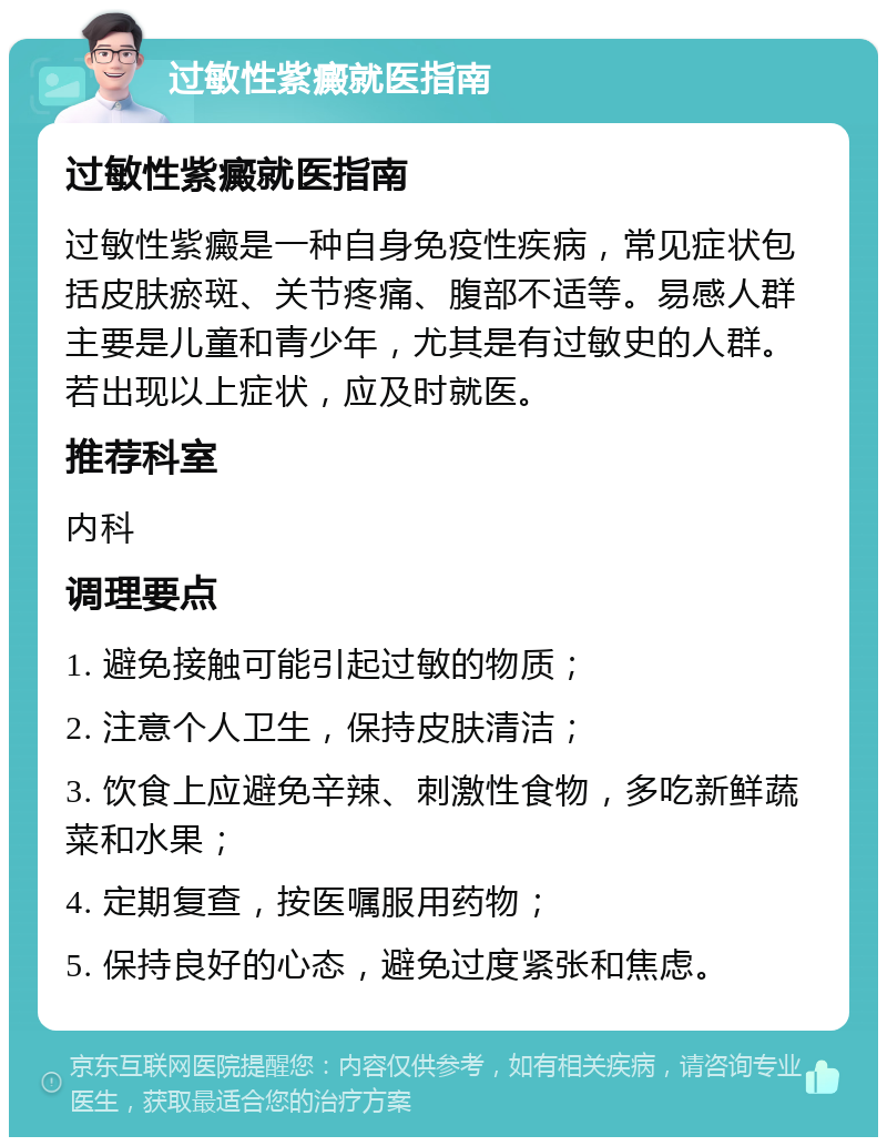 过敏性紫癜就医指南 过敏性紫癜就医指南 过敏性紫癜是一种自身免疫性疾病，常见症状包括皮肤瘀斑、关节疼痛、腹部不适等。易感人群主要是儿童和青少年，尤其是有过敏史的人群。若出现以上症状，应及时就医。 推荐科室 内科 调理要点 1. 避免接触可能引起过敏的物质； 2. 注意个人卫生，保持皮肤清洁； 3. 饮食上应避免辛辣、刺激性食物，多吃新鲜蔬菜和水果； 4. 定期复查，按医嘱服用药物； 5. 保持良好的心态，避免过度紧张和焦虑。