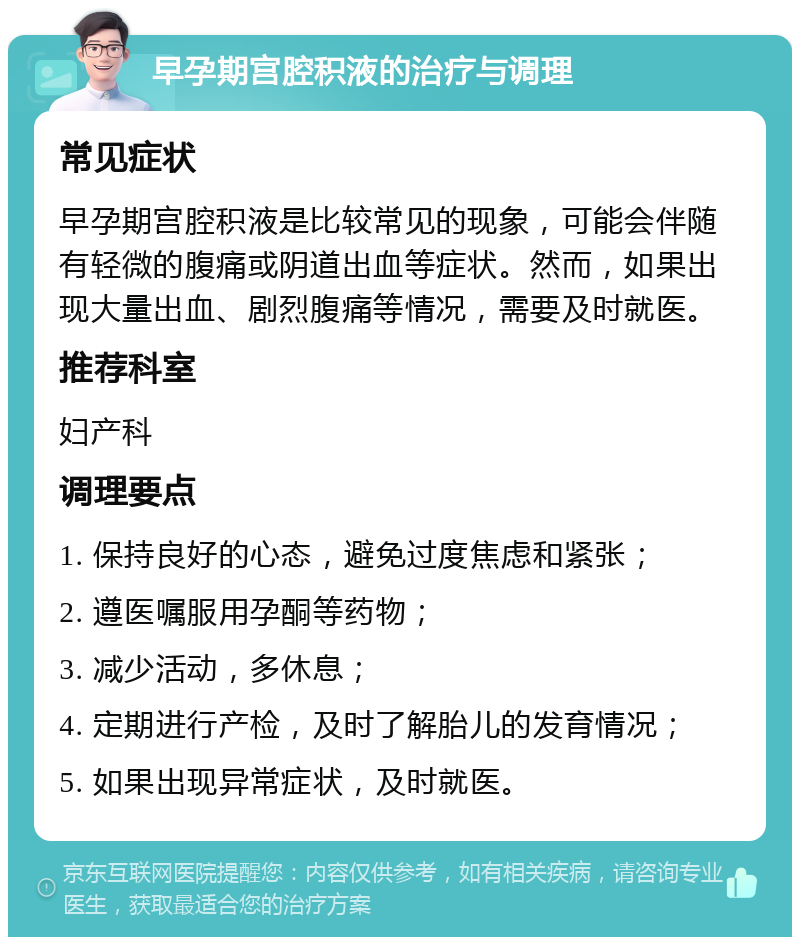 早孕期宫腔积液的治疗与调理 常见症状 早孕期宫腔积液是比较常见的现象，可能会伴随有轻微的腹痛或阴道出血等症状。然而，如果出现大量出血、剧烈腹痛等情况，需要及时就医。 推荐科室 妇产科 调理要点 1. 保持良好的心态，避免过度焦虑和紧张； 2. 遵医嘱服用孕酮等药物； 3. 减少活动，多休息； 4. 定期进行产检，及时了解胎儿的发育情况； 5. 如果出现异常症状，及时就医。