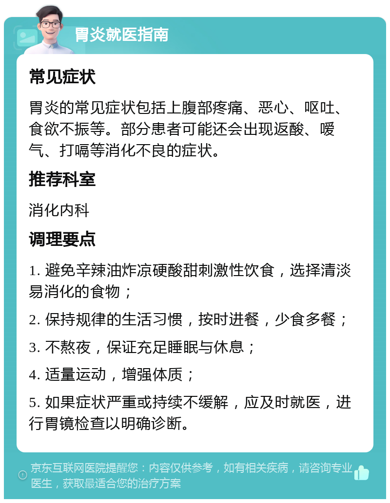 胃炎就医指南 常见症状 胃炎的常见症状包括上腹部疼痛、恶心、呕吐、食欲不振等。部分患者可能还会出现返酸、嗳气、打嗝等消化不良的症状。 推荐科室 消化内科 调理要点 1. 避免辛辣油炸凉硬酸甜刺激性饮食，选择清淡易消化的食物； 2. 保持规律的生活习惯，按时进餐，少食多餐； 3. 不熬夜，保证充足睡眠与休息； 4. 适量运动，增强体质； 5. 如果症状严重或持续不缓解，应及时就医，进行胃镜检查以明确诊断。