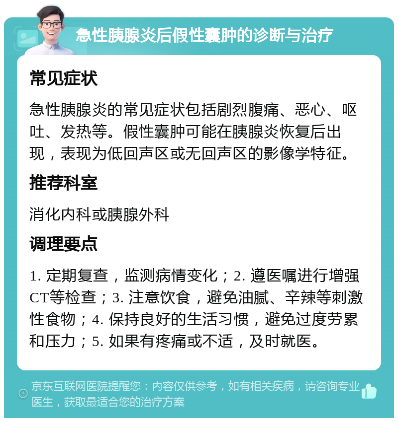 急性胰腺炎后假性囊肿的诊断与治疗 常见症状 急性胰腺炎的常见症状包括剧烈腹痛、恶心、呕吐、发热等。假性囊肿可能在胰腺炎恢复后出现，表现为低回声区或无回声区的影像学特征。 推荐科室 消化内科或胰腺外科 调理要点 1. 定期复查，监测病情变化；2. 遵医嘱进行增强CT等检查；3. 注意饮食，避免油腻、辛辣等刺激性食物；4. 保持良好的生活习惯，避免过度劳累和压力；5. 如果有疼痛或不适，及时就医。